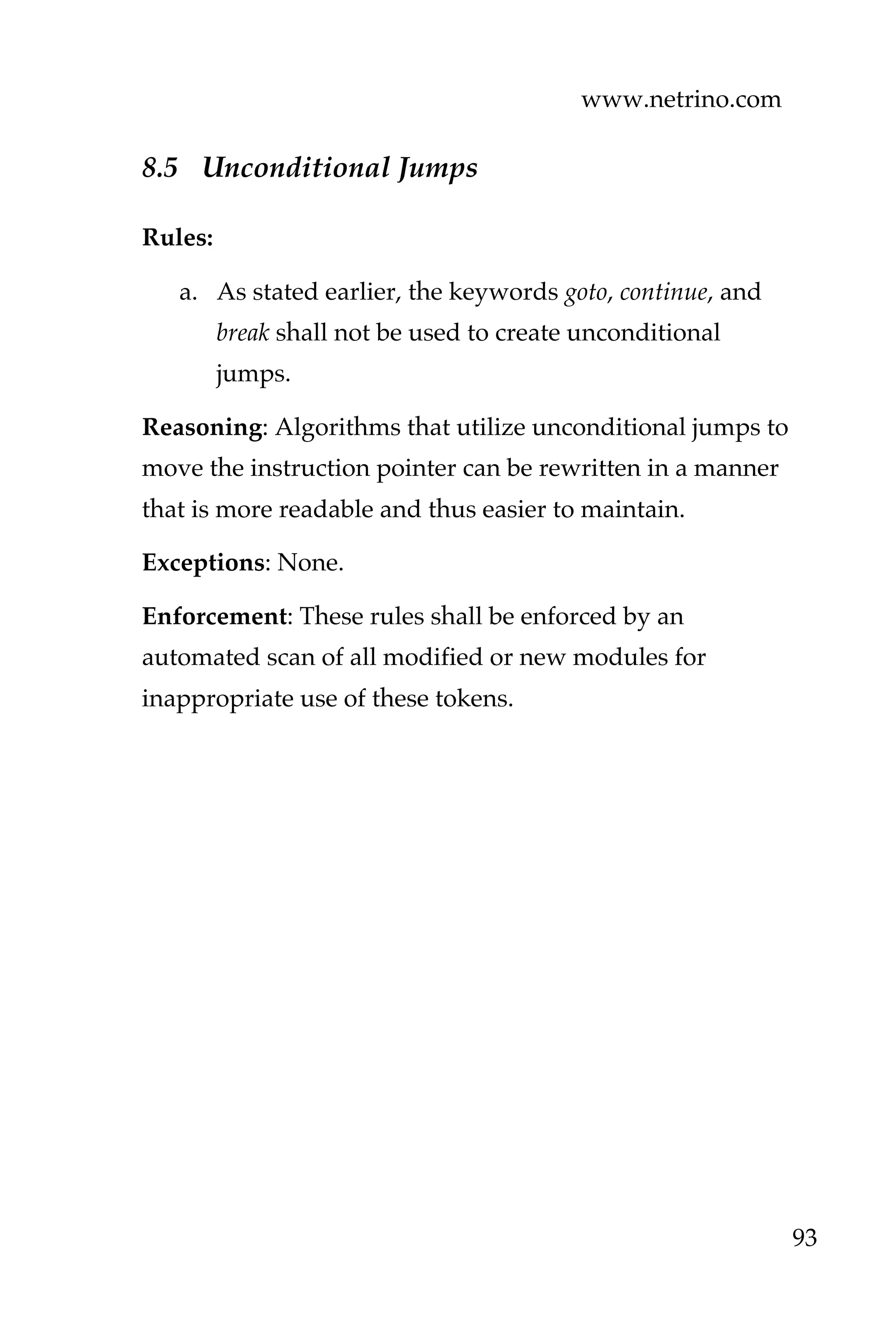 www.netrino.com
93
8.5 Unconditional Jumps
Rules:
a. As stated earlier, the keywords goto, continue, and
break shall not be used to create unconditional
jumps.
Reasoning: Algorithms that utilize unconditional jumps to
move the instruction pointer can be rewritten in a manner
that is more readable and thus easier to maintain.
Exceptions: None.
Enforcement: These rules shall be enforced by an
automated scan of all modified or new modules for
inappropriate use of these tokens.
 