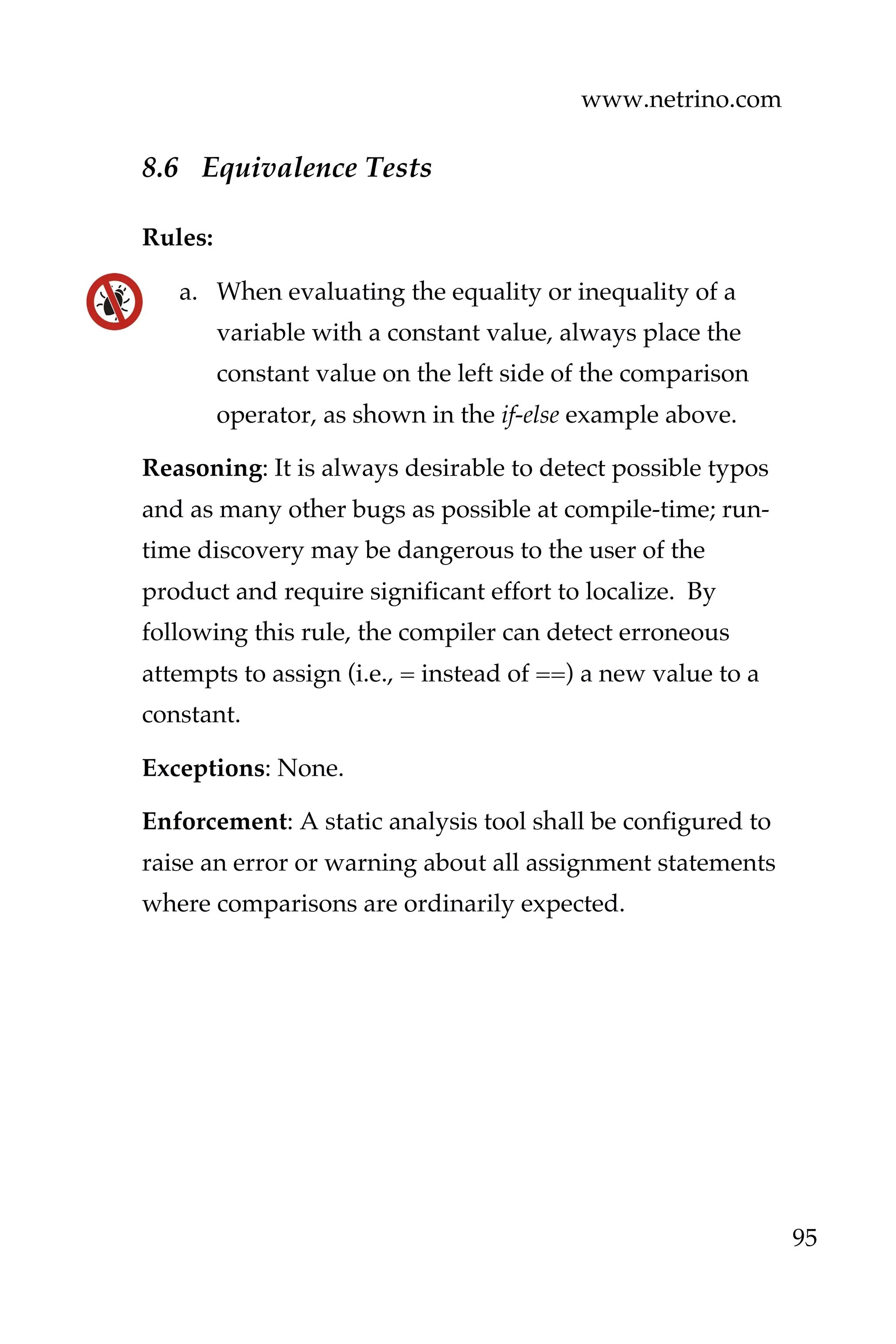 www.netrino.com
95
8.6 Equivalence Tests
Rules:
a. When evaluating the equality or inequality of a
variable with a constant value, always place the
constant value on the left side of the comparison
operator, as shown in the if-else example above.
Reasoning: It is always desirable to detect possible typos
and as many other bugs as possible at compile-time; run-
time discovery may be dangerous to the user of the
product and require significant effort to localize. By
following this rule, the compiler can detect erroneous
attempts to assign (i.e., = instead of ==) a new value to a
constant.
Exceptions: None.
Enforcement: A static analysis tool shall be configured to
raise an error or warning about all assignment statements
where comparisons are ordinarily expected.
 