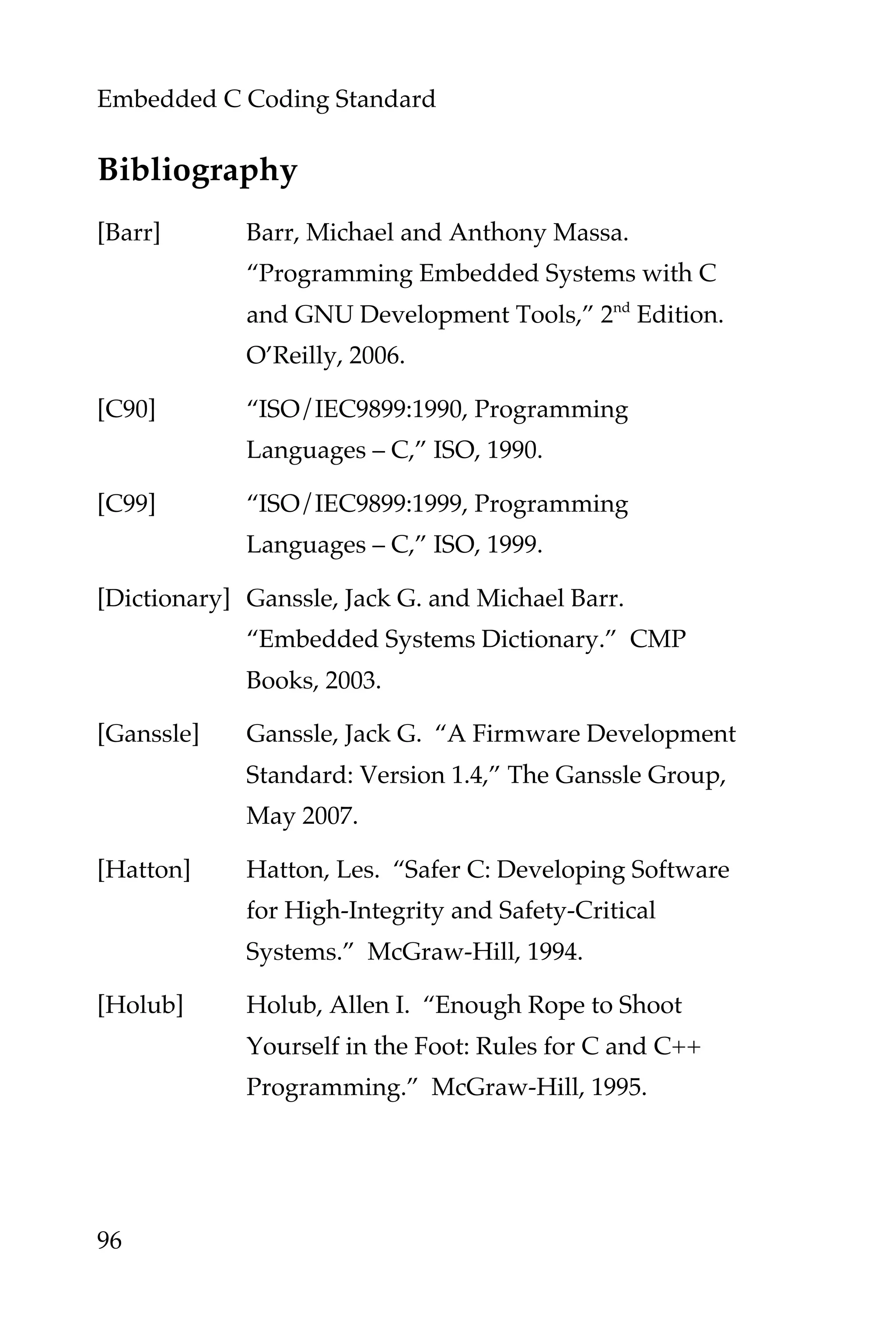 Embedded C Coding Standard
96
Bibliography
[Barr] Barr, Michael and Anthony Massa.
“Programming Embedded Systems with C
and GNU Development Tools,” 2nd
Edition.
O’Reilly, 2006.
[C90] “ISO/IEC9899:1990, Programming
Languages – C,” ISO, 1990.
[C99] “ISO/IEC9899:1999, Programming
Languages – C,” ISO, 1999.
[Dictionary] Ganssle, Jack G. and Michael Barr.
“Embedded Systems Dictionary.” CMP
Books, 2003.
[Ganssle] Ganssle, Jack G. “A Firmware Development
Standard: Version 1.4,” The Ganssle Group,
May 2007.
[Hatton] Hatton, Les. “Safer C: Developing Software
for High-Integrity and Safety-Critical
Systems.” McGraw-Hill, 1994.
[Holub] Holub, Allen I. “Enough Rope to Shoot
Yourself in the Foot: Rules for C and C++
Programming.” McGraw-Hill, 1995.
 