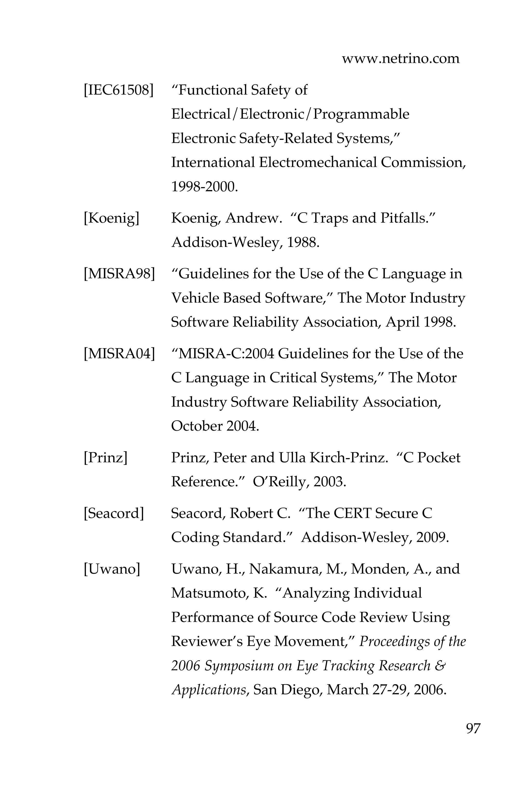 www.netrino.com
97
[IEC61508] “Functional Safety of
Electrical/Electronic/Programmable
Electronic Safety-Related Systems,”
International Electromechanical Commission,
1998-2000.
[Koenig] Koenig, Andrew. “C Traps and Pitfalls.”
Addison-Wesley, 1988.
[MISRA98] “Guidelines for the Use of the C Language in
Vehicle Based Software,” The Motor Industry
Software Reliability Association, April 1998.
[MISRA04] “MISRA-C:2004 Guidelines for the Use of the
C Language in Critical Systems,” The Motor
Industry Software Reliability Association,
October 2004.
[Prinz] Prinz, Peter and Ulla Kirch-Prinz. “C Pocket
Reference.” O’Reilly, 2003.
[Seacord] Seacord, Robert C. “The CERT Secure C
Coding Standard.” Addison-Wesley, 2009.
[Uwano] Uwano, H., Nakamura, M., Monden, A., and
Matsumoto, K. “Analyzing Individual
Performance of Source Code Review Using
Reviewer’s Eye Movement,” Proceedings of the
2006 Symposium on Eye Tracking Research &
Applications, San Diego, March 27-29, 2006.
 