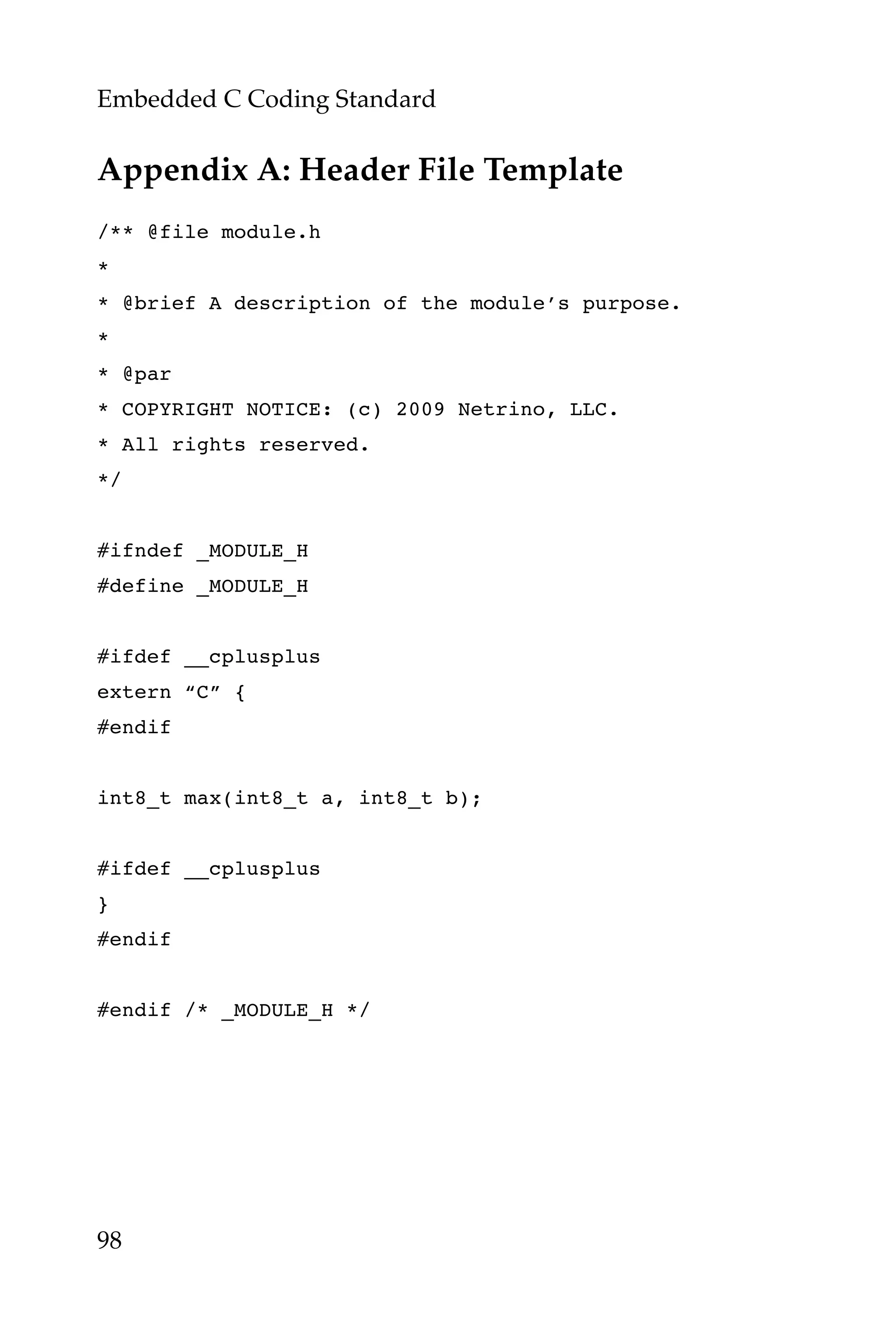 Embedded C Coding Standard
98
Appendix A: Header File Template
/** @file module.h
*
* @brief A description of the module’s purpose.
*
* @par
* COPYRIGHT NOTICE: (c) 2009 Netrino, LLC.
* All rights reserved.
*/
#ifndef _MODULE_H
#define _MODULE_H
#ifdef __cplusplus
extern “C” {
#endif
int8_t max(int8_t a, int8_t b);
#ifdef __cplusplus
}
#endif
#endif /* _MODULE_H */
 