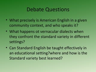 Debate Questions What precisely is American English in a given community context, and who speaks it? What happens ot vernacular dialects when they confront the standard variety in different settings? Can Standard English be taught effectively in an educational setting?where and how is the Standard variety best learned? 