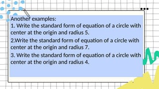 Another examples:
1. Write the standard form of equation of a circle with
center at the origin and radius 5.
2.Write the standard form of equation of a circle with
center at the origin and radius 7.
3. Write the standard form of equation of a circle with
center at the origin and radius 4.
 