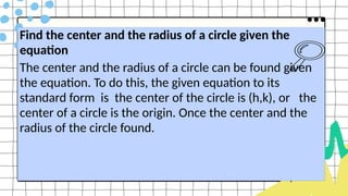 Find the center and the radius of a circle given the
equation
The center and the radius of a circle can be found given
the equation. To do this, the given equation to its
standard form is the center of the circle is (h,k), or the
center of a circle is the origin. Once the center and the
radius of the circle found.
 