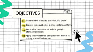 .
OBJECTIVES
02
03
04
Illustrate the standard equation of a circle;
Express the equation of a circle in standard form;
Determine the center of a circle given its
standard equation;
Apply the importance of equation of a circle in
solving a real-life situation.
01
 