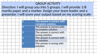 5 The answer is correct with
complete solution.
4 The answer is correct with
incomplete solution
3 The answer is correct with
wrong solution
2 The answer is correct with
no solution
1 The answer is wrong with
solution
GROUP ACTIVITY
Direction: I will group you into 5 groups. I will provide 1/8
manila paper and a marker. Assign your team leader and a
presentor. I will score your output based on my scoring scale:
 
