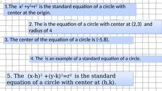 )
1.The x2
+y2
=r2
is the standard equation of a circle with
center at the origin.
2. The is the equation of a circle with center at (2,3) and
radius of 4
3. The center of the equation of a circle is (-5,8).
4. The is an example of a standard equation of a circle.
5. The (x-h)2
+(y-k)2
=r2
is the standard
equation of a circle with center at (h,k).
 