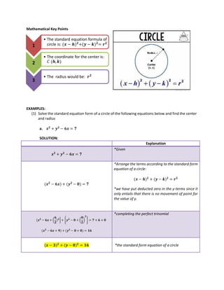 Mathematical Key Points
EXAMPLES:
(1) Solve the standard equation form of a circle of the following equations below and find the center
and radius
a.
SOLUTION:
Explanation
*Given
*Arrange the terms according to the standard form
equation of a circle:
*we have put deducted zero in the y-terms since it
only entails that there is no movement of point for
the value of y.
( } { ( ) }
*completing the perfect trinomial
*the standard form equation of a circle
1
• The standard equation formula of
circle is:
2
• The coordinate for the center is:
𝐶 ,
3
• The radius would be:
 