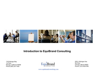 Introduction to EquiBrand Consulting


1100 Moraga Way                                                     200 S. Michigan Ave.
1st Floor                                                           5th Floor
Moraga, California 94556                                            Chicago, Illinois 60604
Phone (925) 247-1400                                                Phone: (312) 635-0785

                                      www.equibrandconsulting.com
 