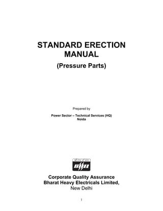 STANDARD ERECTION
     MANUAL
       (Pressure Parts)




                 Prepared by

    Power Sector – Technical Services (HQ)
                    Noida




  Corporate Quality Assurance
 Bharat Heavy Electricals Limited,
            New Delhi

                      1
 