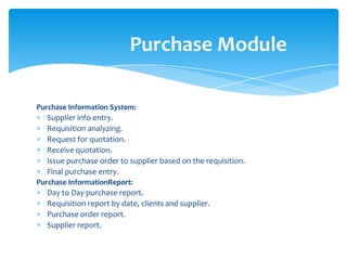 Purchase Module

Purchase Information System:
  Supplier info entry.
  Requisition analyzing.
  Request for quotation.
  Receive quotation.
  Issue purchase order to supplier based on the requisition.
  Final purchase entry.
Purchase InformationReport:
  Day to Day purchase report.
  Requisition report by date, clients and supplier.
  Purchase order report.
  Supplier report.
 
