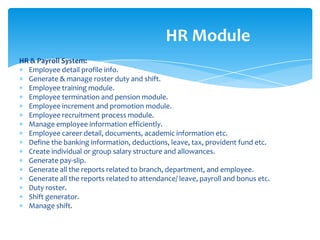 HR Module
HR & Payroll System:
  Employee detail profile info.
  Generate & manage roster duty and shift.
  Employee training module.
  Employee termination and pension module.
  Employee increment and promotion module.
  Employee recruitment process module.
  Manage employee information efficiently.
  Employee career detail, documents, academic information etc.
  Define the banking information, deductions, leave, tax, provident fund etc.
  Create individual or group salary structure and allowances.
  Generate pay-slip.
  Generate all the reports related to branch, department, and employee.
  Generate all the reports related to attendance/ leave, payroll and bonus etc.
  Duty roster.
  Shift generator.
  Manage shift.
 
