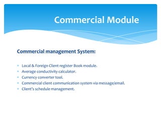 Commercial Module


Commercial management System:

 Local & Foreign Client register Book module.
 Average conductivity calculator.
 Currency converter tool.
 Commercial client communication system via message/email.
 Client’s schedule management.
 