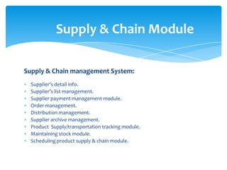 Supply & Chain Module

Supply & Chain management System:
  Supplier’s detail info.
  Supplier’s list management.
  Supplier payment management module.
  Order management.
  Distribution management.
  Supplier archive management.
  Product Supply/transportation tracking module.
  Maintaining stock module.
  Scheduling product supply & chain module.
 