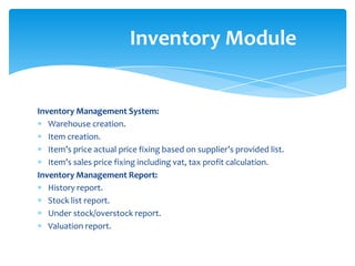 Inventory Module


Inventory Management System:
   Warehouse creation.
   Item creation.
   Item’s price actual price fixing based on supplier’s provided list.
   Item’s sales price fixing including vat, tax profit calculation.
Inventory Management Report:
   History report.
   Stock list report.
   Under stock/overstock report.
   Valuation report.
 
