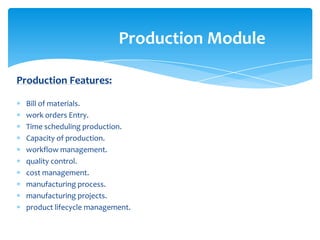 Production Module

Production Features:

  Bill of materials.
  work orders Entry.
  Time scheduling production.
  Capacity of production.
  workflow management.
  quality control.
  cost management.
  manufacturing process.
  manufacturing projects.
  product lifecycle management.
 
