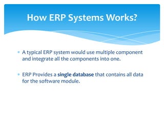 How ERP Systems Works?


A typical ERP system would use multiple component
and integrate all the components into one.

ERP Provides a single database that contains all data
for the software module.
 