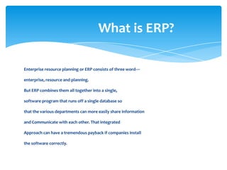 What is ERP?

Enterprise resource planning or ERP consists of three word—

enterprise, resource and planning.

But ERP combines them all together into a single,

software program that runs off a single database so

that the various departments can more easily share information

and Communicate with each other. That integrated

Approach can have a tremendous payback if companies install

the software correctly.
 