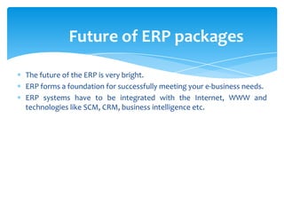 Future of ERP packages

The future of the ERP is very bright.
ERP forms a foundation for successfully meeting your e-business needs.
ERP systems have to be integrated with the Internet, WWW and
technologies like SCM, CRM, business intelligence etc.
 