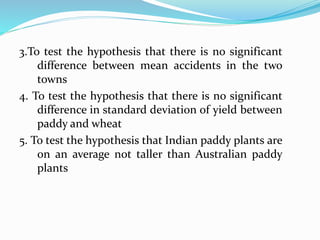 3.To test the hypothesis that there is no significant
difference between mean accidents in the two
towns
4. To test the hypothesis that there is no significant
difference in standard deviation of yield between
paddy and wheat
5. To test the hypothesis that Indian paddy plants are
on an average not taller than Australian paddy
plants
 