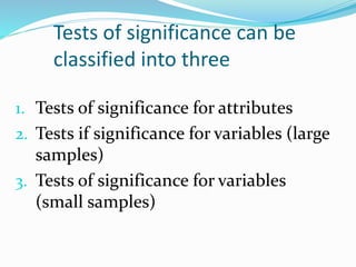 Tests of significance can be
classified into three
1. Tests of significance for attributes
2. Tests if significance for variables (large
samples)
3. Tests of significance for variables
(small samples)
 