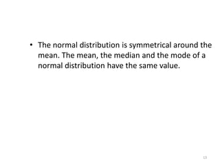 13
• The normal distribution is symmetrical around the
mean. The mean, the median and the mode of a
normal distribution have the same value.
 