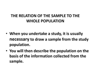 THE RELATION OF THE SAMPLE TO THE
WHOLE POPULATION
• When you undertake a study, it is usually
necessary to draw a sample from the study
population.
• You will then describe the population on the
basis of the information collected from the
sample.
 