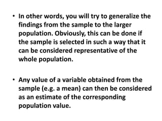 • In other words, you will try to generalize the
findings from the sample to the larger
population. Obviously, this can be done if
the sample is selected in such a way that it
can be considered representative of the
whole population.
• Any value of a variable obtained from the
sample (e.g. a mean) can then be considered
as an estimate of the corresponding
population value.
 