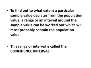 • To find out to what extent a particular
sample value deviates from the population
value, a range or an interval around the
sample value can be worked out which will
most probably contain the population
value.
• This range or interval is called the
CONFIDENCE INTERVAL.
 