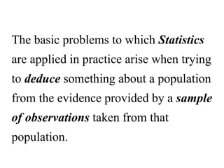 The basic problems to which Statistics
are applied in practice arise when trying
to deduce something about a population
from the evidence provided by a sample
of observations taken from that
population.
 