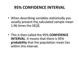 95% CONFIDENCE INTERVAL
• When describing variables statistically you
usually present the calculated sample mean
1.96 times the SE( ).
• This is then called the 95% CONFIDENCE
INTERVAL. It means that there is 95%
probability that the population mean lies
within this interval.
x
 