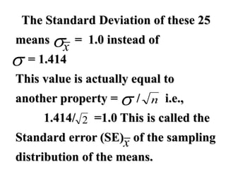 The Standard Deviation of these 25
means = 1.0 instead of
= 1.414
This value is actually equal to
another property = / i.e.,
1.414/ =1.0 This is called the
Standard error (SE) of the sampling
distribution of the means.
x


 n
2
x
 
