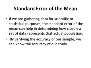 Standard Error of the Mean
• If we are gathering data for scientific or
statistical purposes, the standard error of the
mean can help in determining how closely a
set of data represents that actual population.
• By verifying the accuracy of our sample, we
can know the accuracy of our study.
 