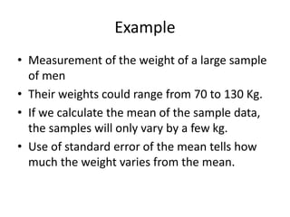 Example
• Measurement of the weight of a large sample
of men
• Their weights could range from 70 to 130 Kg.
• If we calculate the mean of the sample data,
the samples will only vary by a few kg.
• Use of standard error of the mean tells how
much the weight varies from the mean.
 