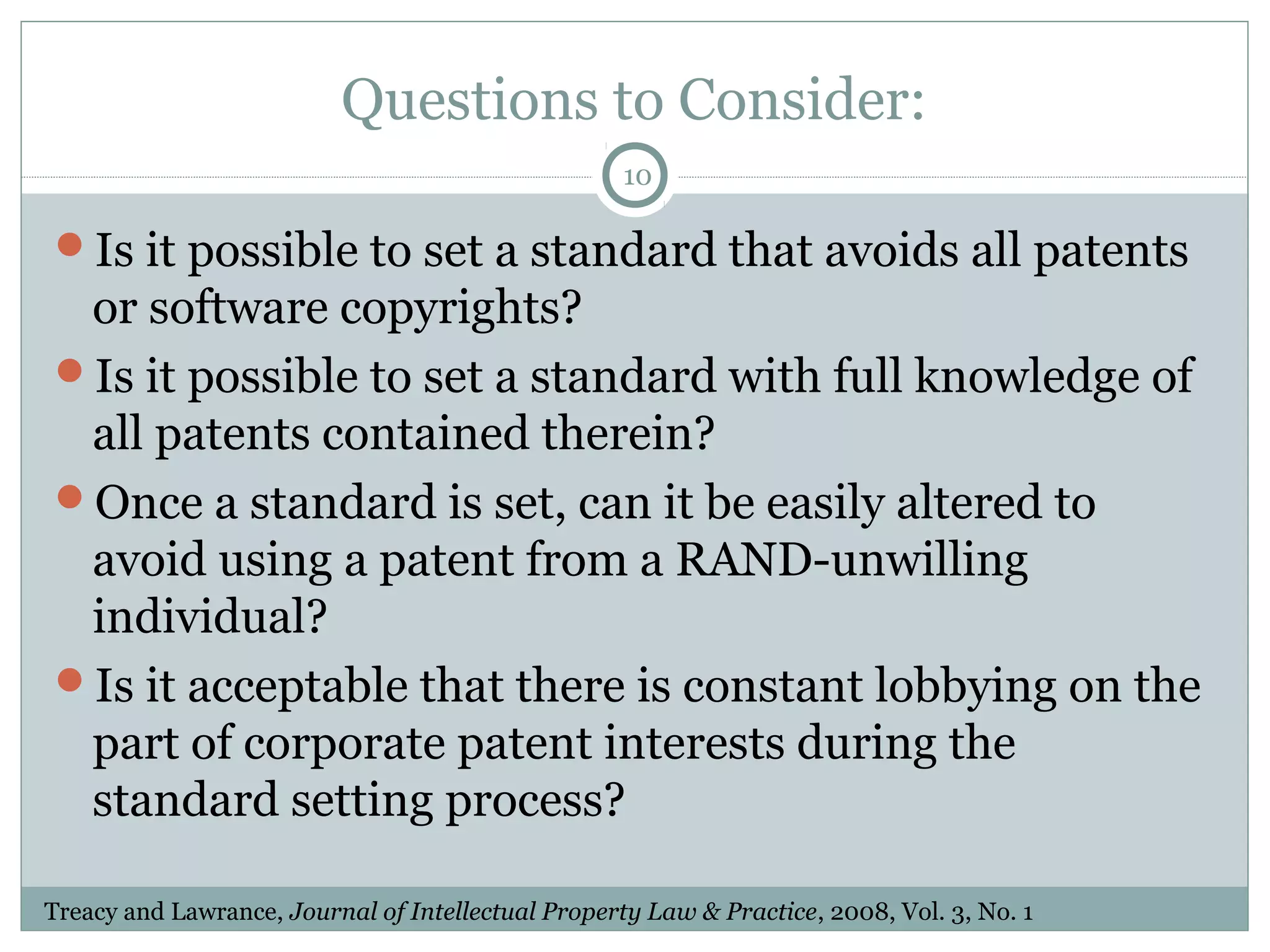 Questions to Consider:
10

Is it possible to set a standard that avoids all patents

or software copyrights?
Is it possible to set a standard with full knowledge of
all patents contained therein?
Once a standard is set, can it be easily altered to
avoid using a patent from a RAND-unwilling
individual?
Is it acceptable that there is constant lobbying on the
part of corporate patent interests during the
standard setting process?
Treacy and Lawrance, Journal of Intellectual Property Law & Practice, 2008, Vol. 3, No. 1

 