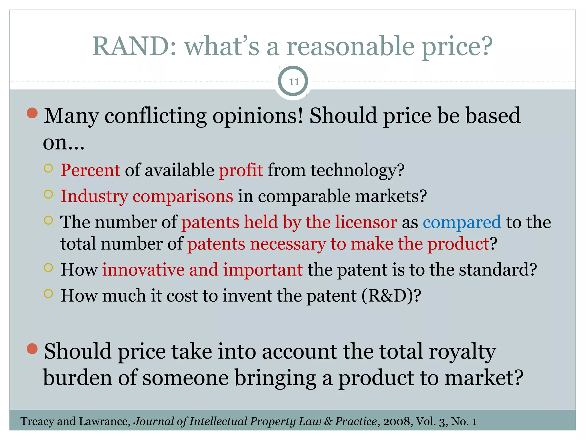 RAND: what’s a reasonable price?
11

Many conflicting opinions! Should price be based

on…







Percent of available profit from technology?
Industry comparisons in comparable markets?
The number of patents held by the licensor as compared to the
total number of patents necessary to make the product?
How innovative and important the patent is to the standard?
How much it cost to invent the patent (R&D)?

Should price take into account the total royalty

burden of someone bringing a product to market?
Treacy and Lawrance, Journal of Intellectual Property Law & Practice, 2008, Vol. 3, No. 1

 