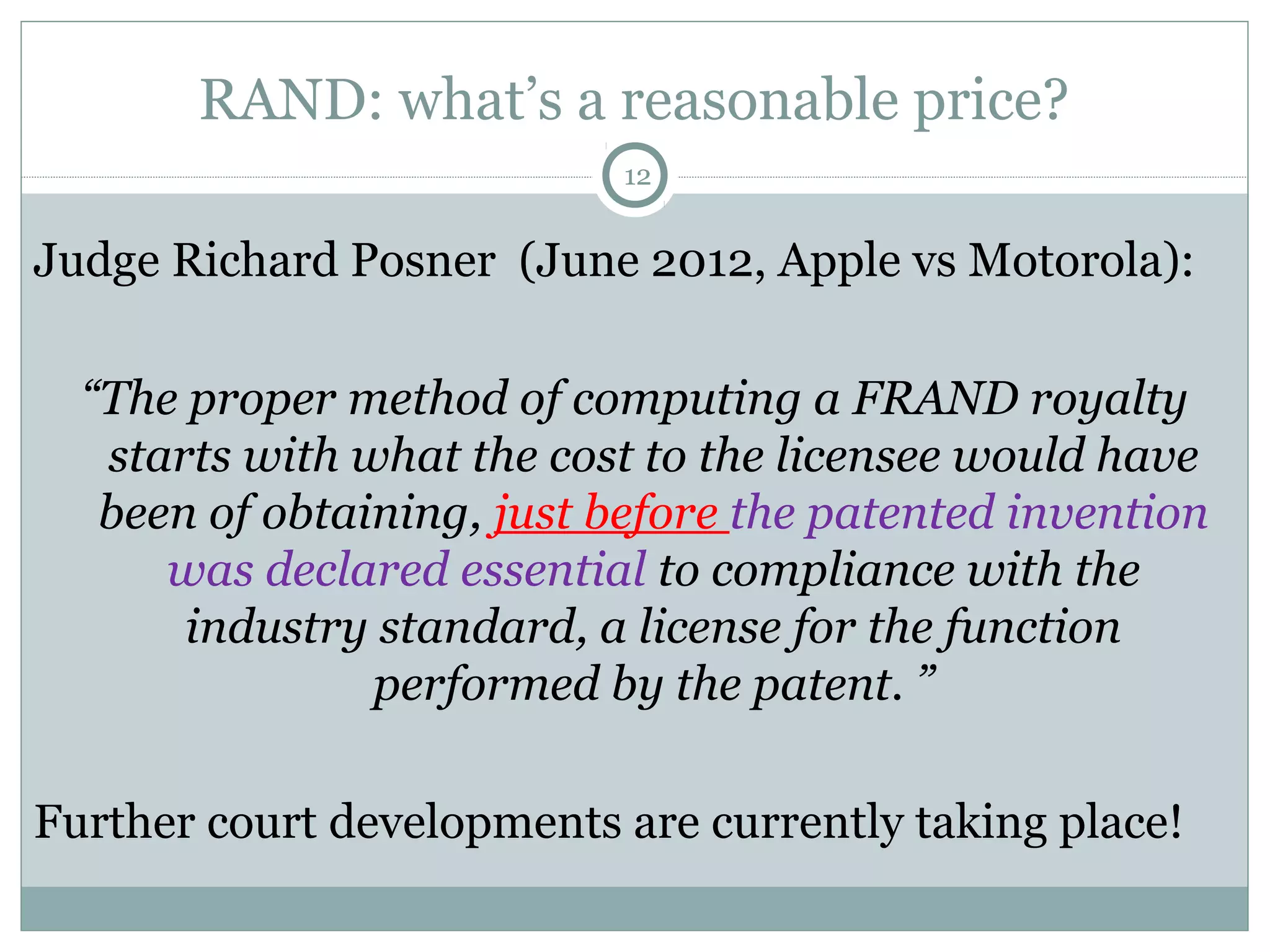 RAND: what’s a reasonable price?
12

Judge Richard Posner (June 2012, Apple vs Motorola):
“The proper method of computing a FRAND royalty
starts with what the cost to the licensee would have
been of obtaining, just before the patented invention
was declared essential to compliance with the
industry standard, a license for the function
performed by the patent. ”
Further court developments are currently taking place!

 