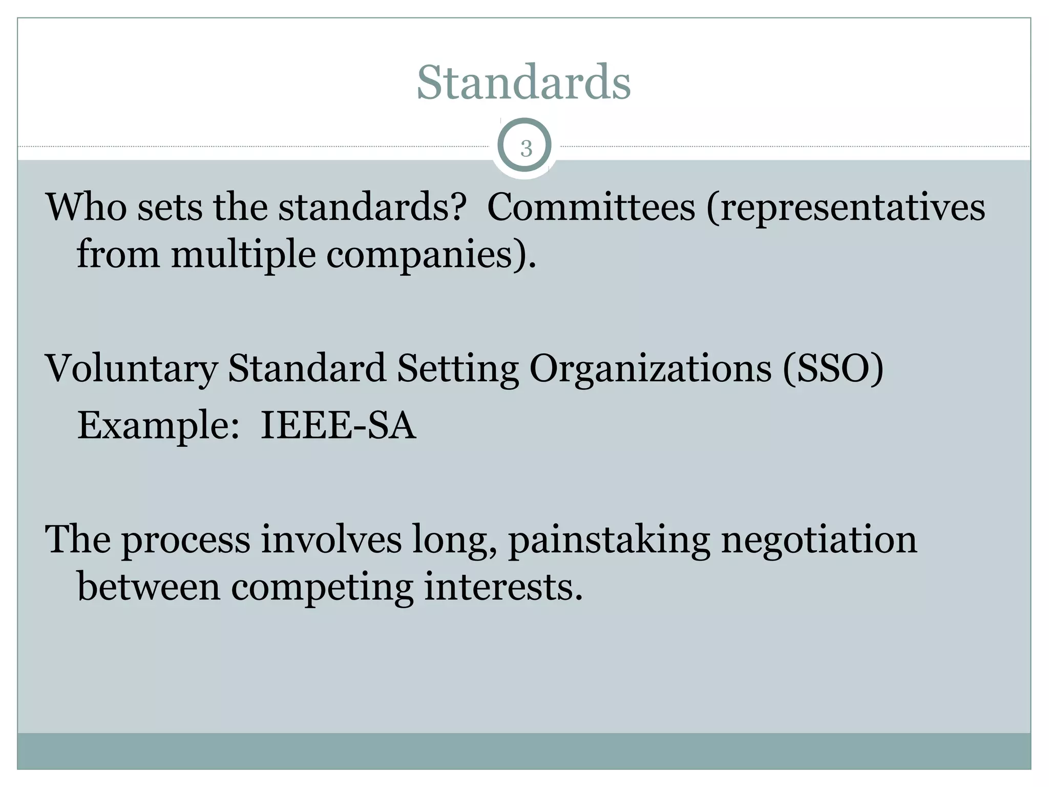 Standards
3

Who sets the standards? Committees (representatives
from multiple companies).
Voluntary Standard Setting Organizations (SSO)
Example: IEEE-SA
The process involves long, painstaking negotiation
between competing interests.

 