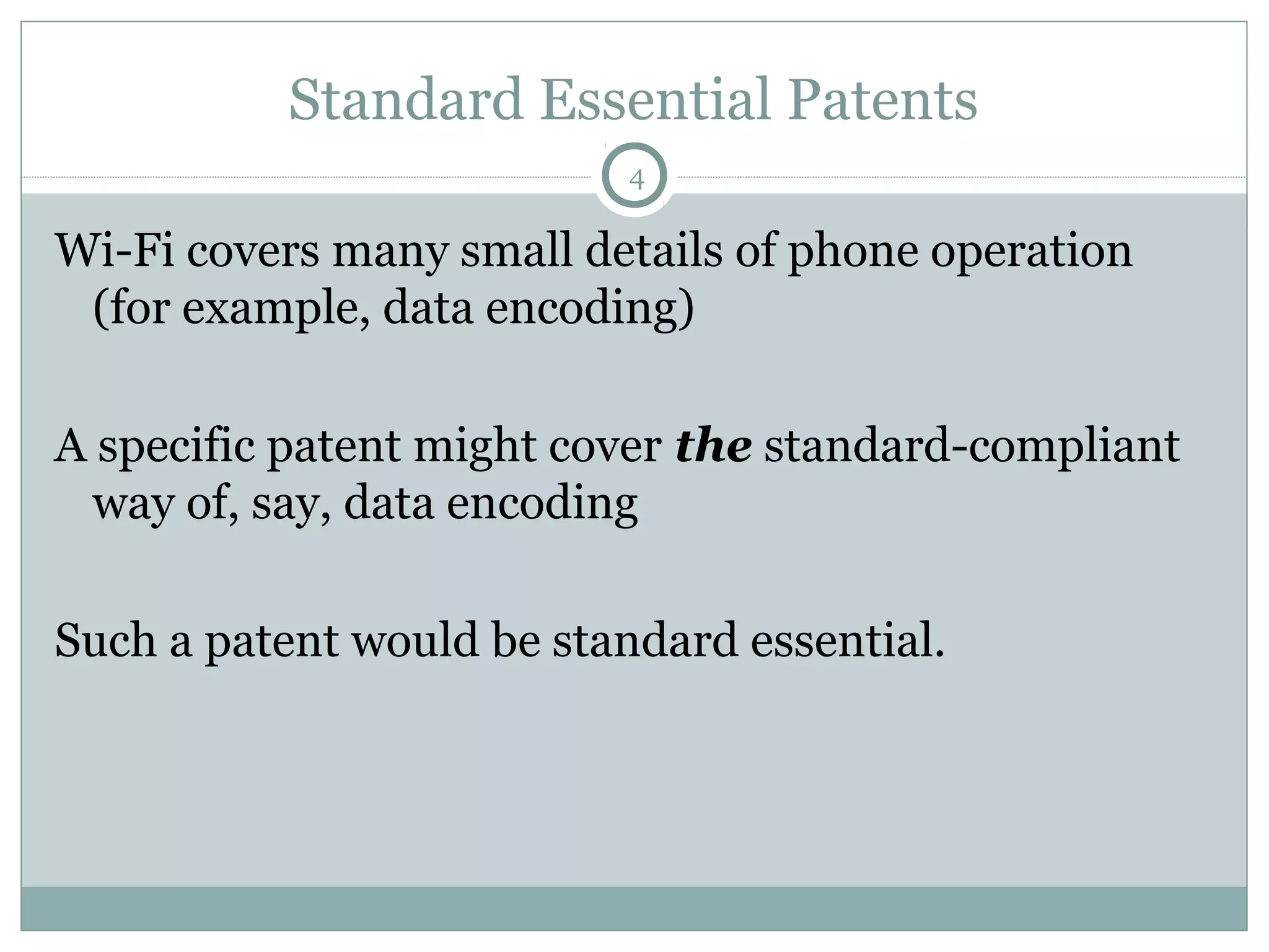Standard Essential Patents
4

Wi-Fi covers many small details of phone operation
(for example, data encoding)
A specific patent might cover the standard-compliant
way of, say, data encoding
Such a patent would be standard essential.

 