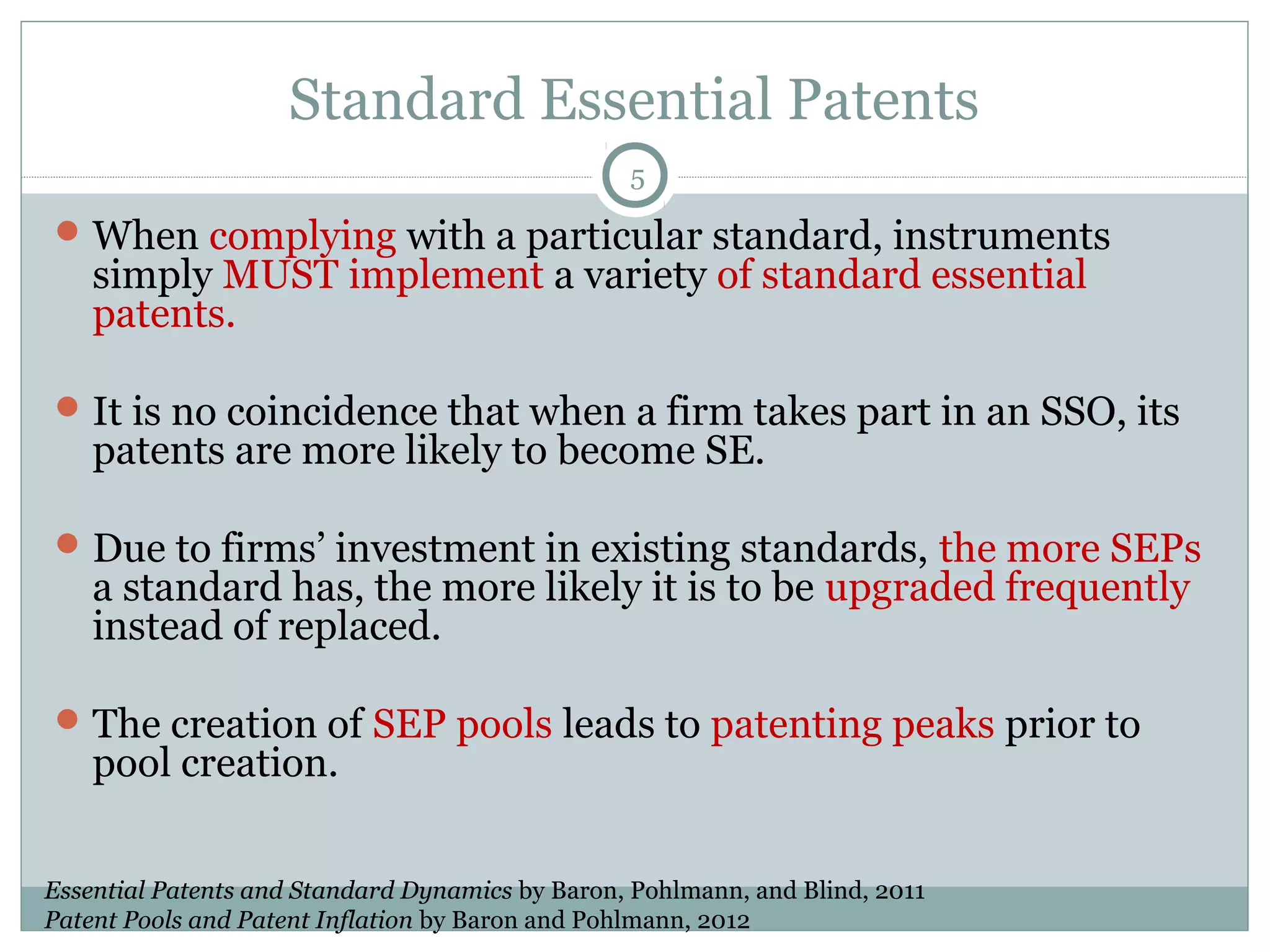 Standard Essential Patents
5

 When complying with a particular standard, instruments

simply MUST implement a variety of standard essential
patents.

 It is no coincidence that when a firm takes part in an SSO, its

patents are more likely to become SE.

 Due to firms’ investment in existing standards, the more SEPs

a standard has, the more likely it is to be upgraded frequently
instead of replaced.

 The creation of SEP pools leads to patenting peaks prior to

pool creation.

Essential Patents and Standard Dynamics by Baron, Pohlmann, and Blind, 2011
Patent Pools and Patent Inflation by Baron and Pohlmann, 2012

 
