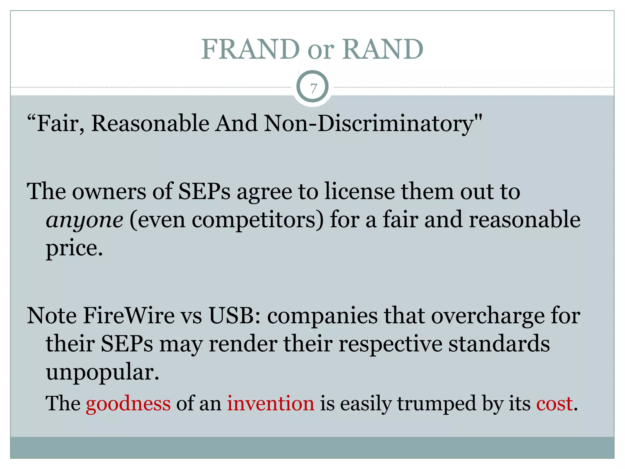 FRAND or RAND
7

“Fair, Reasonable And Non-Discriminatory"
The owners of SEPs agree to license them out to
anyone (even competitors) for a fair and reasonable
price.
Note FireWire vs USB: companies that overcharge for
their SEPs may render their respective standards
unpopular.
The goodness of an invention is easily trumped by its cost.

 