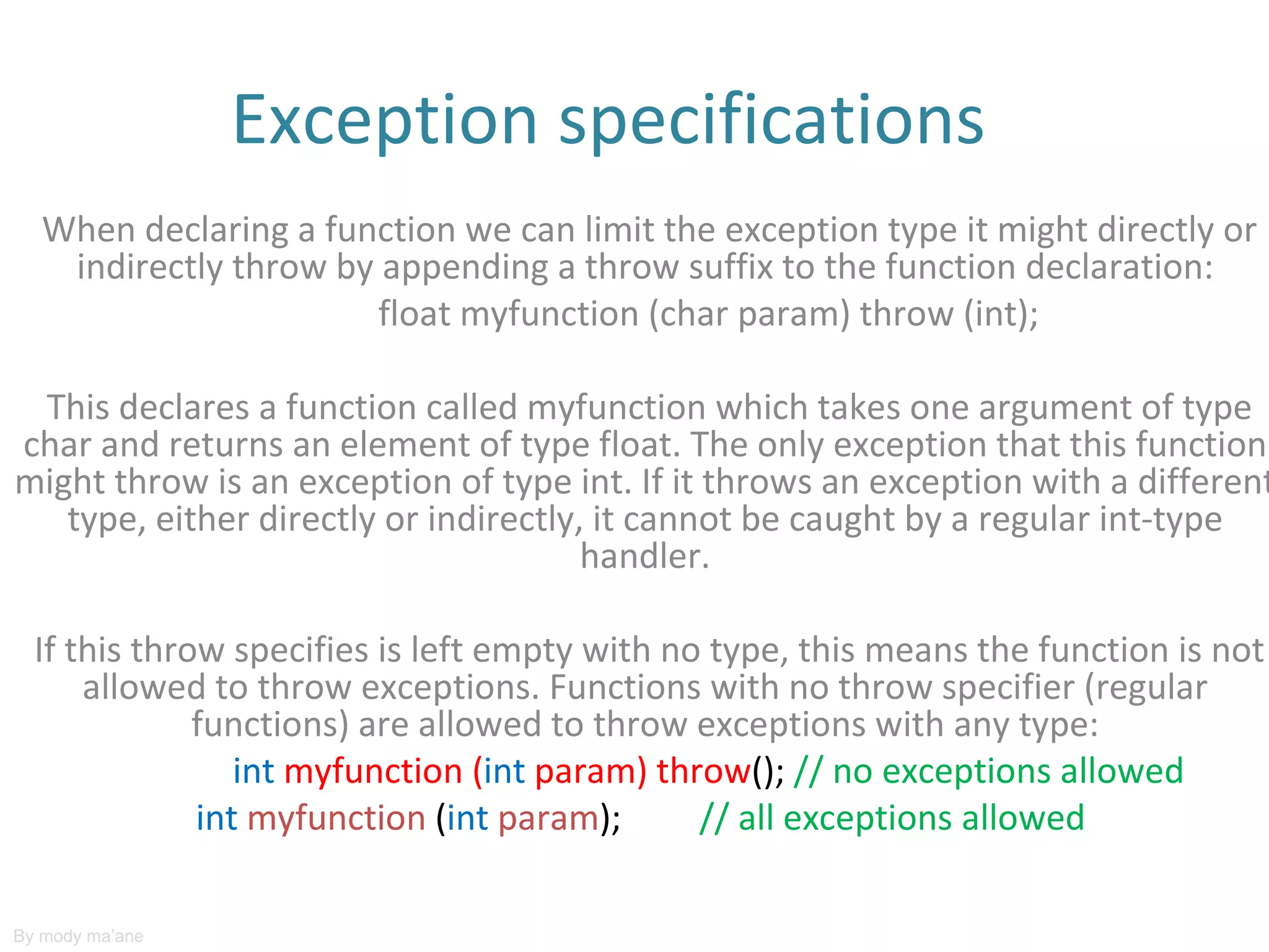 Exception specifications
   When declaring a function we can limit the exception type it might directly or
    indirectly throw by appending a throw suffix to the function declaration:
                        float myfunction (char param) throw (int);

 This declares a function called myfunction which takes one argument of type
char and returns an element of type float. The only exception that this function
might throw is an exception of type int. If it throws an exception with a different
   type, either directly or indirectly, it cannot be caught by a regular int-type
                                       handler.

  If this throw specifies is left empty with no type, this means the function is not
      allowed to throw exceptions. Functions with no throw specifier (regular
              functions) are allowed to throw exceptions with any type:
                 int myfunction (int param) throw(); // no exceptions allowed
              int myfunction (int param);      // all exceptions allowed

By mody ma’ane
 