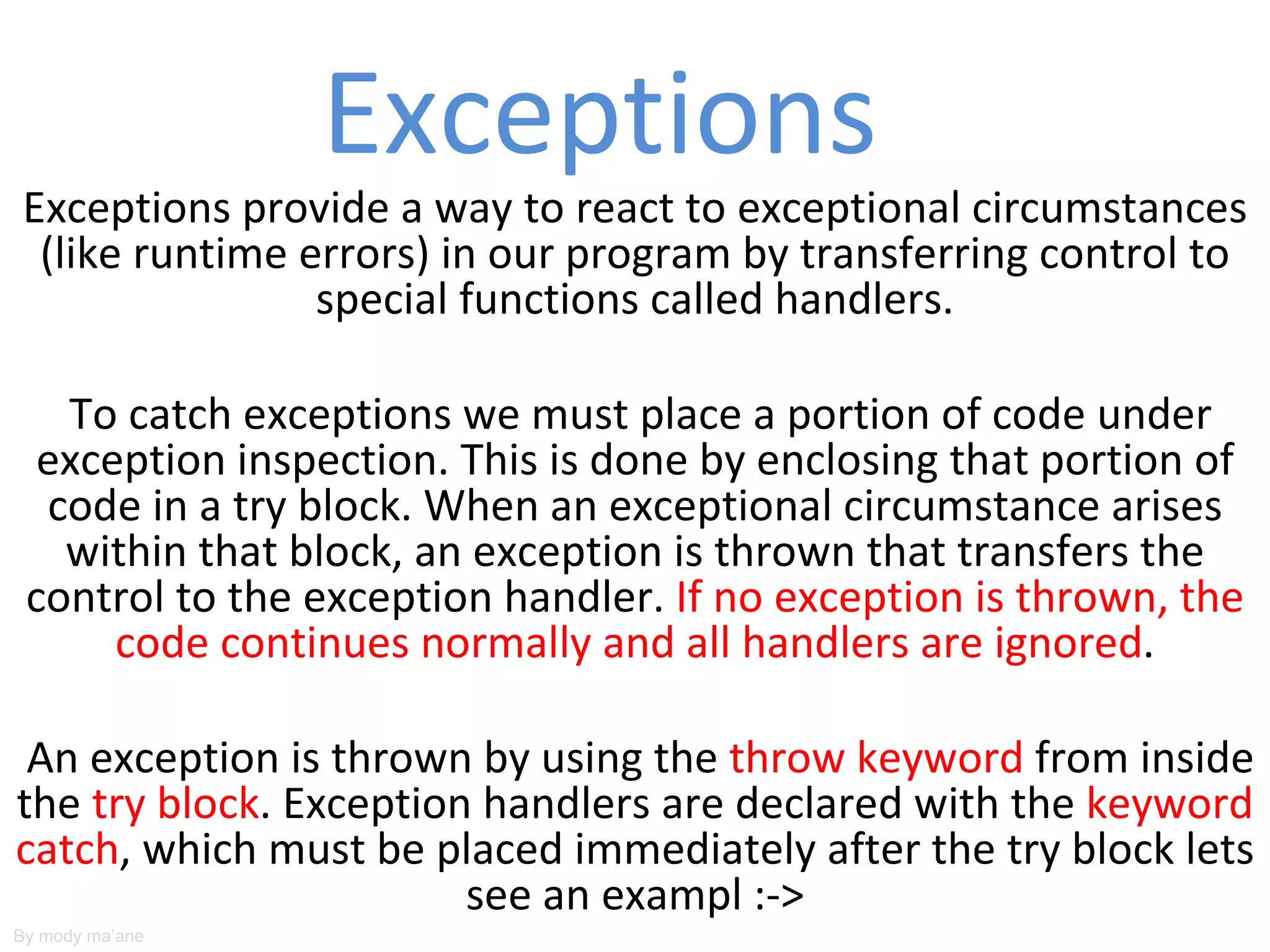 Exceptions
Exceptions provide a way to react to exceptional circumstances
 (like runtime errors) in our program by transferring control to
                special functions called handlers.

   To catch exceptions we must place a portion of code under
  exception inspection. This is done by enclosing that portion of
  code in a try block. When an exceptional circumstance arises
   within that block, an exception is thrown that transfers the
 control to the exception handler. If no exception is thrown, the
      code continues normally and all handlers are ignored.

 An exception is thrown by using the throw keyword from inside
the try block. Exception handlers are declared with the keyword
catch, which must be placed immediately after the try block lets
                        see an exampl :->
By mody ma’ane
 