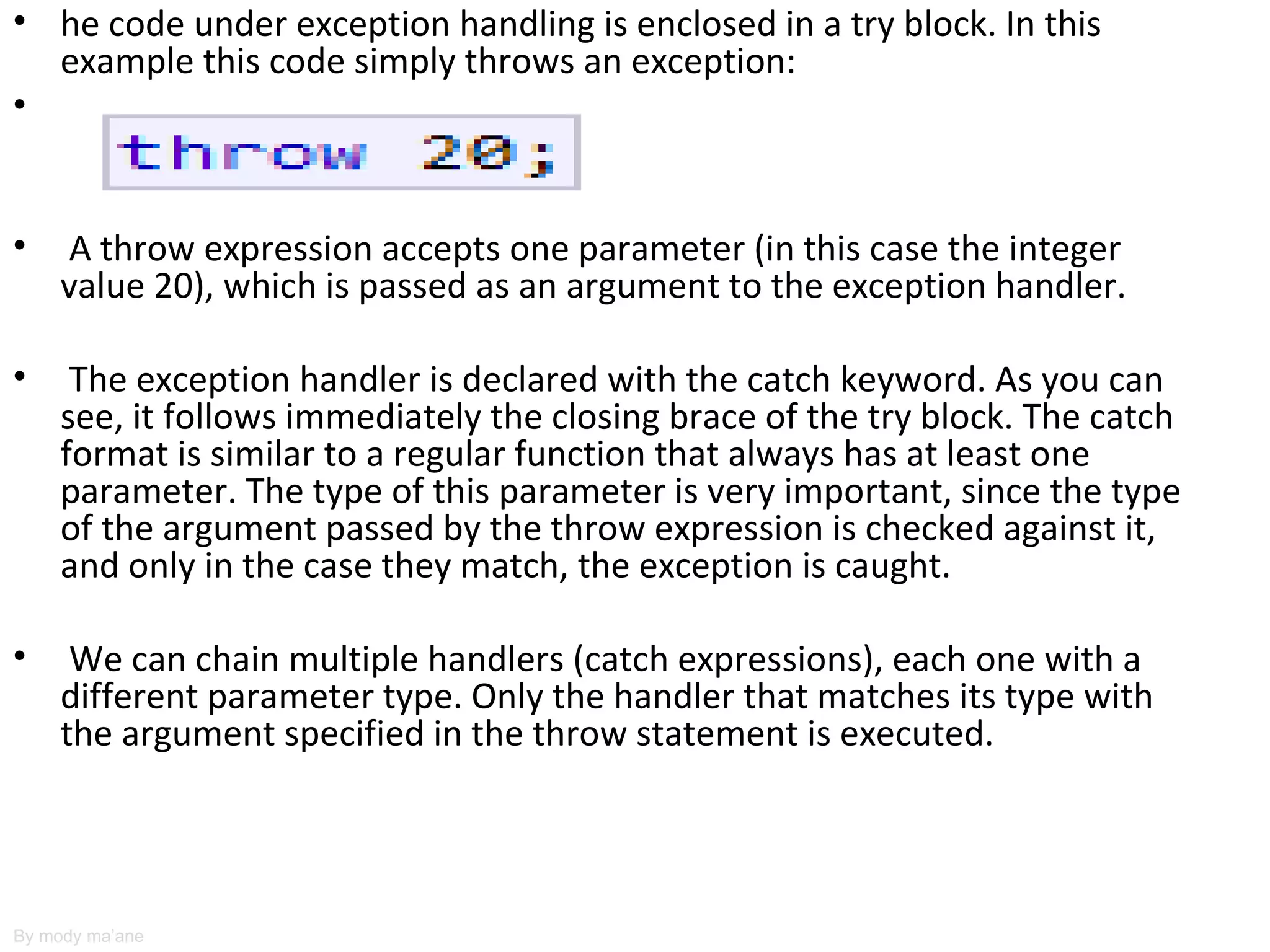 • he code under exception handling is enclosed in a try block. In this
  example this code simply throws an exception:
•


•    A throw expression accepts one parameter (in this case the integer
     value 20), which is passed as an argument to the exception handler.

•     The exception handler is declared with the catch keyword. As you can
     see, it follows immediately the closing brace of the try block. The catch
     format is similar to a regular function that always has at least one
     parameter. The type of this parameter is very important, since the type
     of the argument passed by the throw expression is checked against it,
     and only in the case they match, the exception is caught.

•     We can chain multiple handlers (catch expressions), each one with a
     different parameter type. Only the handler that matches its type with
     the argument specified in the throw statement is executed.




By mody ma’ane
 
