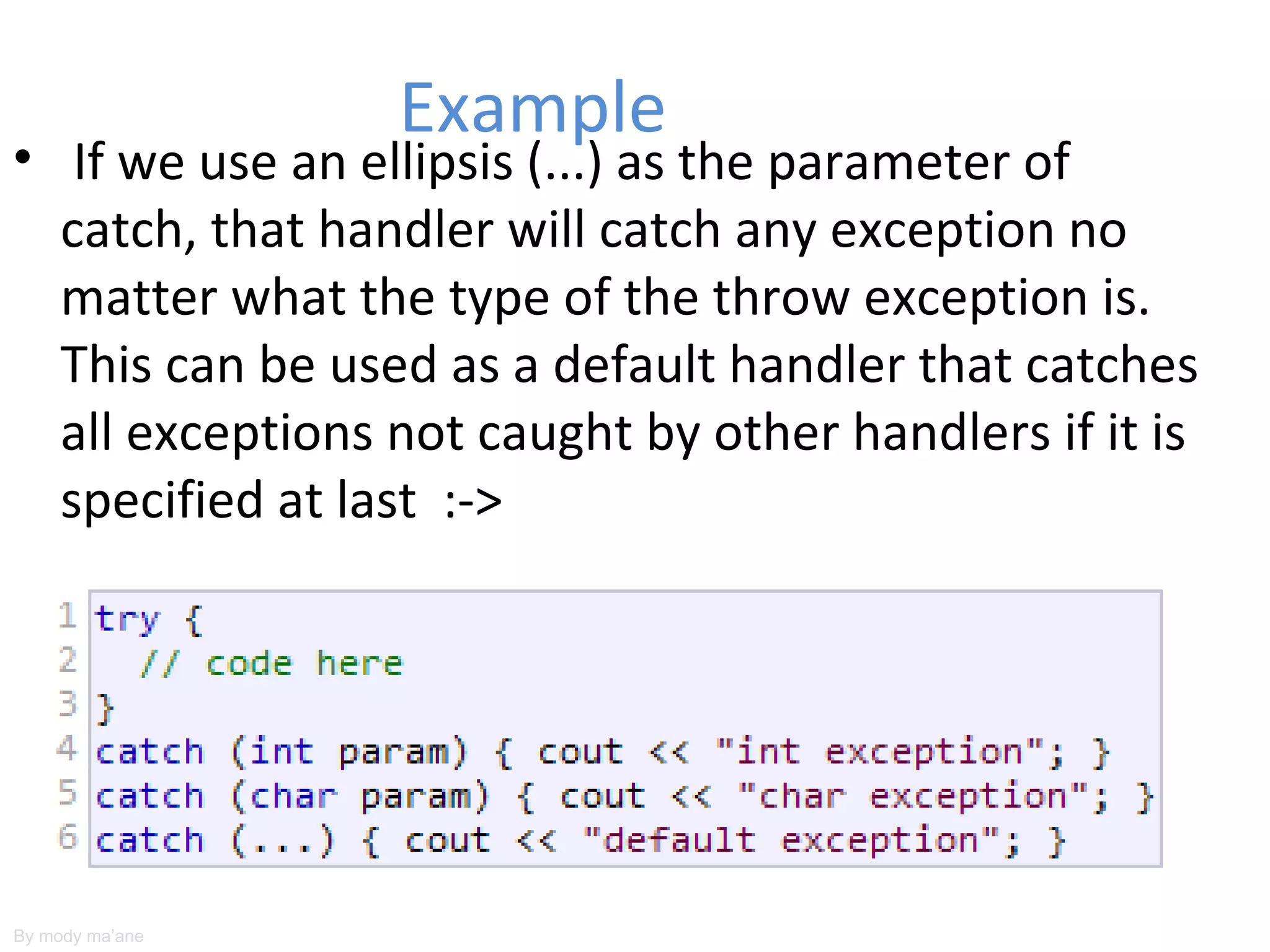 Example
• If we use an ellipsis (...) as the parameter of
  catch, that handler will catch any exception no
  matter what the type of the throw exception is.
  This can be used as a default handler that catches
  all exceptions not caught by other handlers if it is
  specified at last :->




By mody ma’ane
 