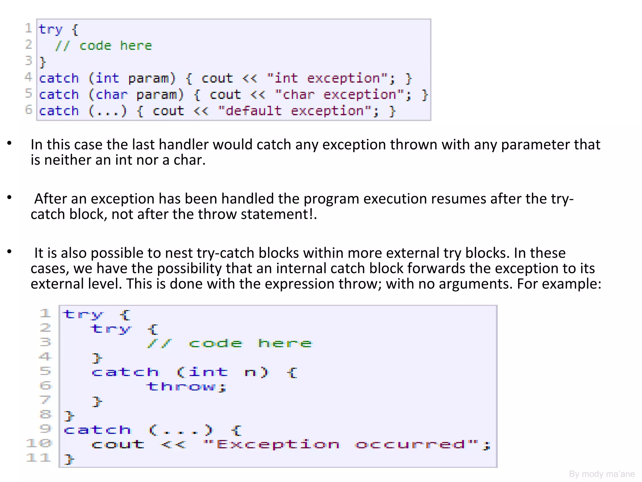 •   In this case the last handler would catch any exception thrown with any parameter that
    is neither an int nor a char.

•    After an exception has been handled the program execution resumes after the try-
    catch block, not after the throw statement!.

•    It is also possible to nest try-catch blocks within more external try blocks. In these
    cases, we have the possibility that an internal catch block forwards the exception to its
    external level. This is done with the expression throw; with no arguments. For example:




                                                                                       By mody ma’ane
 