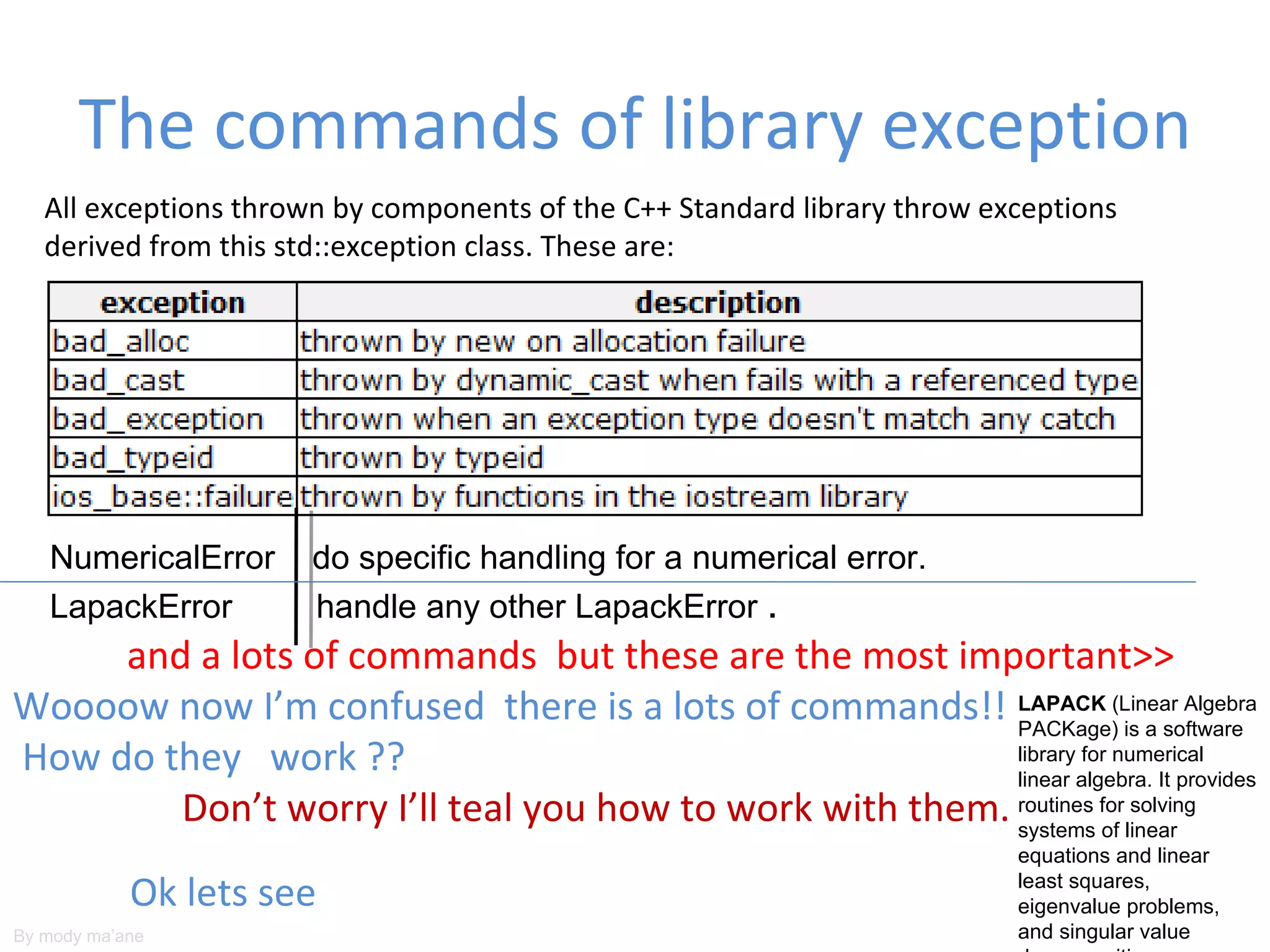 The commands of library exception
   All exceptions thrown by components of the C++ Standard library throw exceptions
   derived from this std::exception class. These are:




   NumericalError     do specific handling for a numerical error.
   LapackError        handle any other LapackError .
     and a lots of commands but these are the most important>>
Woooow now I’m confused there is a lots of commands!! LAPACK (Linear Algebra
                                                         PACKage) is a software
How do they work ??                                      library for numerical
                                                         linear algebra. It provides
        Don’t worry I’ll teal you how to work with them. routines forlinear
                                                         systems of
                                                                       solving

                                                                           equations and linear

            Ok lets see                                                    least squares,
                                                                           eigenvalue problems,
By mody ma’ane                                                             and singular value
 