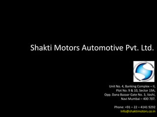 Shakti Motors Automotive Pvt. Ltd.
Unit No. 4, Banking Complex – II,
Plot No. 9 & 10, Sector 19A,
Opp. Dana Bazaar Gate No. 3, Vashi,
Navi Mumbai – 400 707.
Phone: +91 – 22 – 4141 9292
Info@shaktimotors.co.in
 