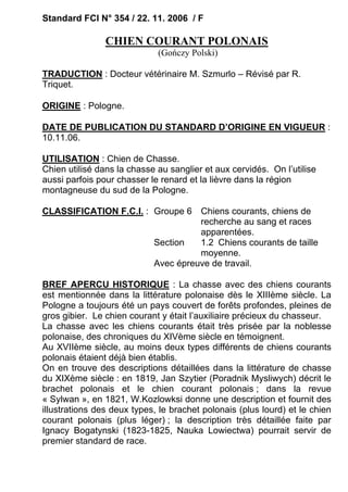 Standard FCI N° 354 / 22. 11. 2006 / F

                CHIEN COURANT POLONAIS
                             (Gończy Polski)

TRADUCTION : Docteur vétérinaire M. Szmurlo – Révisé par R.
Triquet.

ORIGINE : Pologne.

DATE DE PUBLICATION DU STANDARD D’ORIGINE EN VIGUEUR :
10.11.06.

UTILISATION : Chien de Chasse.
Chien utilisé dans la chasse au sanglier et aux cervidés. On l’utilise
aussi parfois pour chasser le renard et la lièvre dans la région
montagneuse du sud de la Pologne.

CLASSIFICATION F.C.I. : Groupe 6 Chiens courants, chiens de
                                  recherche au sang et races
                                  apparentées.
                        Section   1.2 Chiens courants de taille
                                  moyenne.
                        Avec épreuve de travail.

BREF APERCU HISTORIQUE : La chasse avec des chiens courants
est mentionnée dans la littérature polonaise dès le XIIIème siècle. La
Pologne a toujours été un pays couvert de forêts profondes, pleines de
gros gibier. Le chien courant y était l’auxiliaire précieux du chasseur.
La chasse avec les chiens courants était très prisée par la noblesse
polonaise, des chroniques du XIVème siècle en témoignent.
Au XVIIème siècle, au moins deux types différents de chiens courants
polonais étaient déjà bien établis.
On en trouve des descriptions détaillées dans la littérature de chasse
du XIXème siècle : en 1819, Jan Szytier (Poradnik Mysliwych) décrit le
brachet polonais et le chien courant polonais ; dans la revue
« Sylwan », en 1821, W.Kozlowksi donne une description et fournit des
illustrations des deux types, le brachet polonais (plus lourd) et le chien
courant polonais (plus léger) ; la description très détaillée faite par
Ignacy Bogatynski (1823-1825, Nauka Lowiectwa) pourrait servir de
premier standard de race.
 