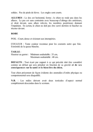 solides. Pas de pieds de lièvre. Les ongles sont courts.

ALLURES : Le dos est horizontal, ferme ; le chien ne roule pas dans les
allures. Le pas est sans contrainte avec beaucoup d’allonge des antérieurs,
et droit devant, sans allure relevée, les membres postérieurs donnant
l’impulsion. En action, le chien ne doit pas être serré derrière ni faucher ou
tricoter devant.

ROBE

POIL : Court, dense et résistant aux intempéries.

COULEUR : Toute couleur reconnue pour les courants autre que foie.
Extrémité de la queue blanche.

TAILLE :
Hauteur au garrot : Minimum souhaitable : 33 cm,
                    Maximum souhaitable : 40 cm.

DEFAUTS : Tout écart par rapport à ce qui précède doit être considéré
comme un défaut qui sera pénalisé en fonction de sa gravité et de se s
conséquences sur la santé et le bien-être du chien.

Tout chien présentant de façon évidente des anomalies d’ordre physique ou
comportemental sera disqualifié.

N.B. : Les mâles doivent avoir deux testicules d’aspect normal
complètement descendus dans le scrotum.
 